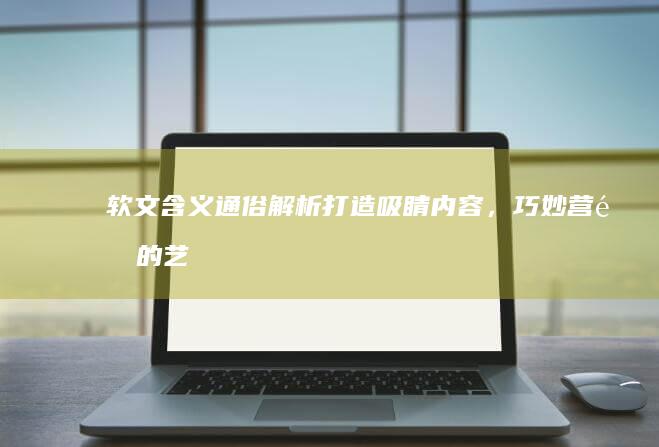 软文含义通俗解析：打造吸睛内容，巧妙营销的艺术